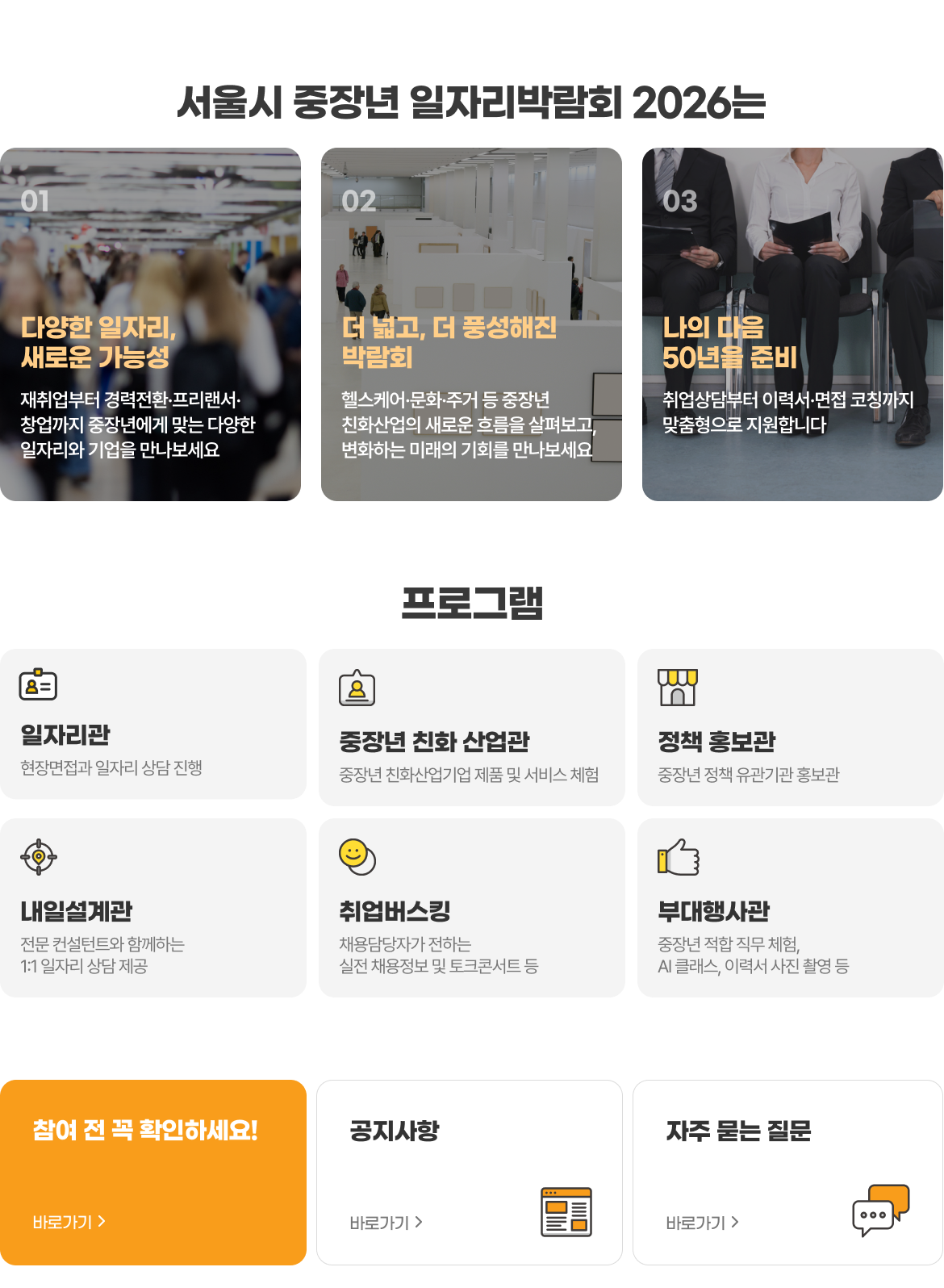 서울시 중장년 일자리박람회 2026는 01 다양한 일자리, 새로운 가능성 - 재취업부터 경력전환·프리랜서·창업까지 중장년에게 맞는 다양한 일자리와 기업을 만나보세요. 02 더 넓고, 더 풍성해진 박람회 - 헬스케어·문화·주거 등 중장년 친화산업의 새로운 흐름을 살펴보고, 변화하는 미래의 기회를 만나보세요. 03 나의 다음 50년을 준비 - 취업상담부터 이력서·면접 코칭까지 맞춤형으로 지원합니다. 프로그램: 일자리관(현장면접과 일자리 상담 진행), 중장년 친화 산업관(중장년 친화산업기업 제품 및 서비스 체험), 정책 홍보관(중장년 정책 유관기관 홍보관), 내일설계관(전문 컨설턴트와 함께하는 1:1 일자리 상담 제공), 취업버스킹(채용담당자가 전하는 실전 채용정보 및 토크콘서트 등), 부대행사관(중장년 적합 직무 체험, AI 클래스, 이력서 사진 촬영 등)