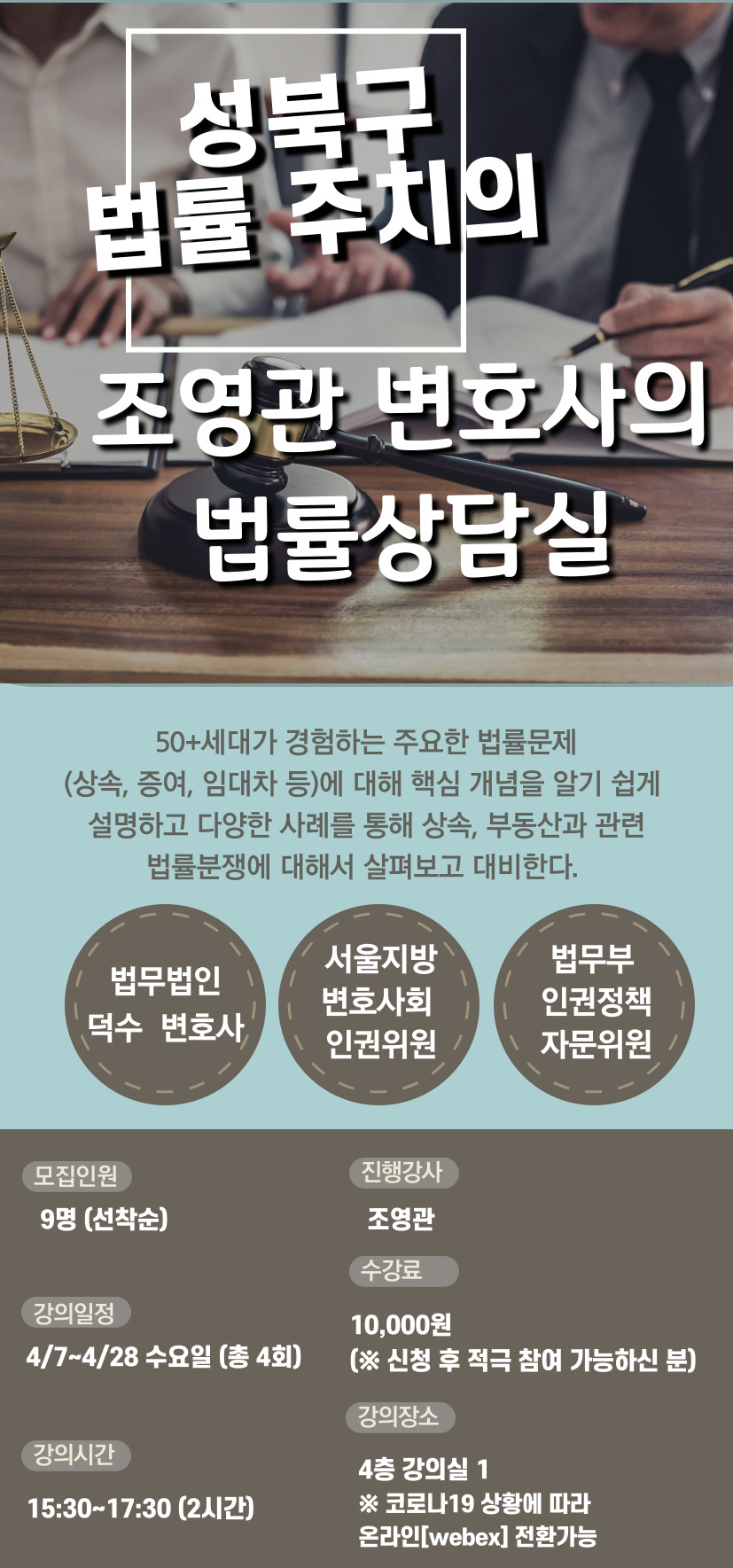 성북구 법률 주치의 조영관 변호사의 법률상담실 50+세대가 경험하는 주요한 법률문제(상속, 증여, 임대차 등)에 대해 핵심 개념을 알기 쉽게 설명하고 다양한 사례를 통해 상속, 부동산과 관련 법률분쟁에 대해서 살펴보고 대비한다. 법무법인 덕수 변호사, 서울지방 변호사회 인권위원, 법무부 인권정책 자문위원, 모집인원 9명(선착순) 진행강사 조영관 강의일정 4/7 ~ 4/28 수요일 (총 4회) 수강료 10,000원 (신청 후 적극 참여 가능하신 분) 강의시간 15:30 ~ 17:30(2시간) 강의장소 4층 강의실 1 코로나19 상황에 따라 온라인 webex 전환가능