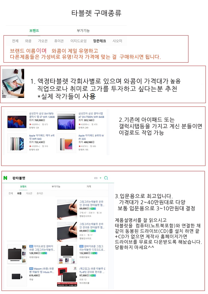 타블렛 구매종류
브랜드 이름이며 와콤이 제일 유명하고 다른제품들은 가성비로 유명! 각자 가격에 맞는 걸 구매하시면 됩니다.
1.액정타블렛 각회사별로 있으며 와콤이 가격대가 높음 직업으로나 취미로 고가를 투자하고 싶다는분 추천
*실제 작가들이 사용
2.기존에 아이패드 또는 갤럭시탭등을 가지고 계신 분들이면 이걸로도 작업 가능
3.입문용으로 최고입니다.
가격대가 2~40만원대로 다양 보통 입문용으로 3~10만원대 결정
제품설명서를 잘 읽으시고
태블릿을 컴퓨터(노트북포함)와 연결한 채 같이 동봉된 드라이브(CD)를 설치 하면 끝
+CD가 없으면 제작사 홈페이지가면 드라이브를 무료로 다운받도록 해놨습니다.
당황하지 마세요^^