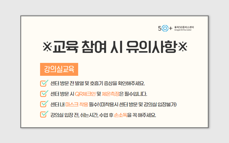 교육 참여 시 유의사항 강의실교육 -센터방문 전 발열 및 호흡기 증상을 확인해주세요. -센터 방문 시 QR체크인 및 체온측정은 필수입니다. -센터 내 마스크 착용 필수!(미착용시 센터 방문 및 강의실 입장불가) -강의실 입장 전, 쉬는시간, 수업 후 손소독을 꼭해주세요