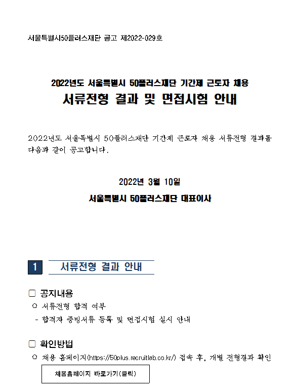 서울특별시50프러스재단 공고 제2022-029호 2022년도 서울특별시 50플러스재단 기간제 근로자 채용 서류전형 결과 및 면접시험 안내 2022년도 서울특별시 50프러스재단 기간제 근로자 채용 서류전형 결과를 다음과 같이 공고합니다ㅏ. 2022년 3월 10일 서울특별시 50플러스재단 대표이사 서류전형 결과 안내 공지내용 서류전형 합격 여부 합격자 증빈서류등록 및 면접시험 실시 안내 확인방법 채용 홈페이지(hpps://50plus.recruitlab.co.kr/) 접속 후, 개별 전형결과 확인