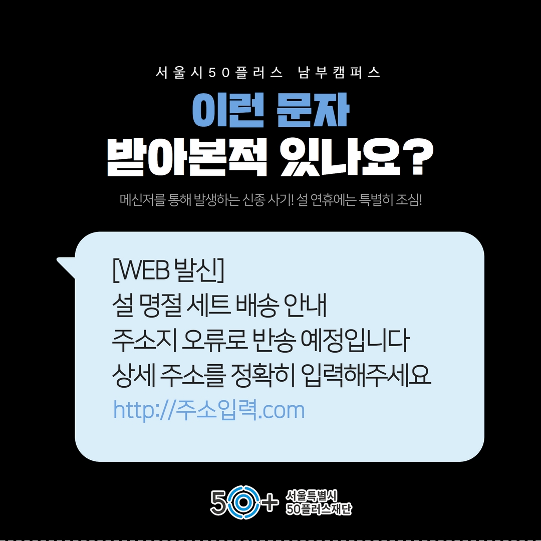 서 울 시 50 플러스 남부 캠 퍼 스
이런 문자
받아본적 있나요?
메신저를 통해 발생하는 신종사기! 설 연휴에는 특별히 조심!
[WEB 발신]
설 명절 세트 배송안내
주소지 오류로 반송 예정입니다 상세주소를 정확히 입력해주세요
http://주소입력.com
50
서울특별시
50플러스재단