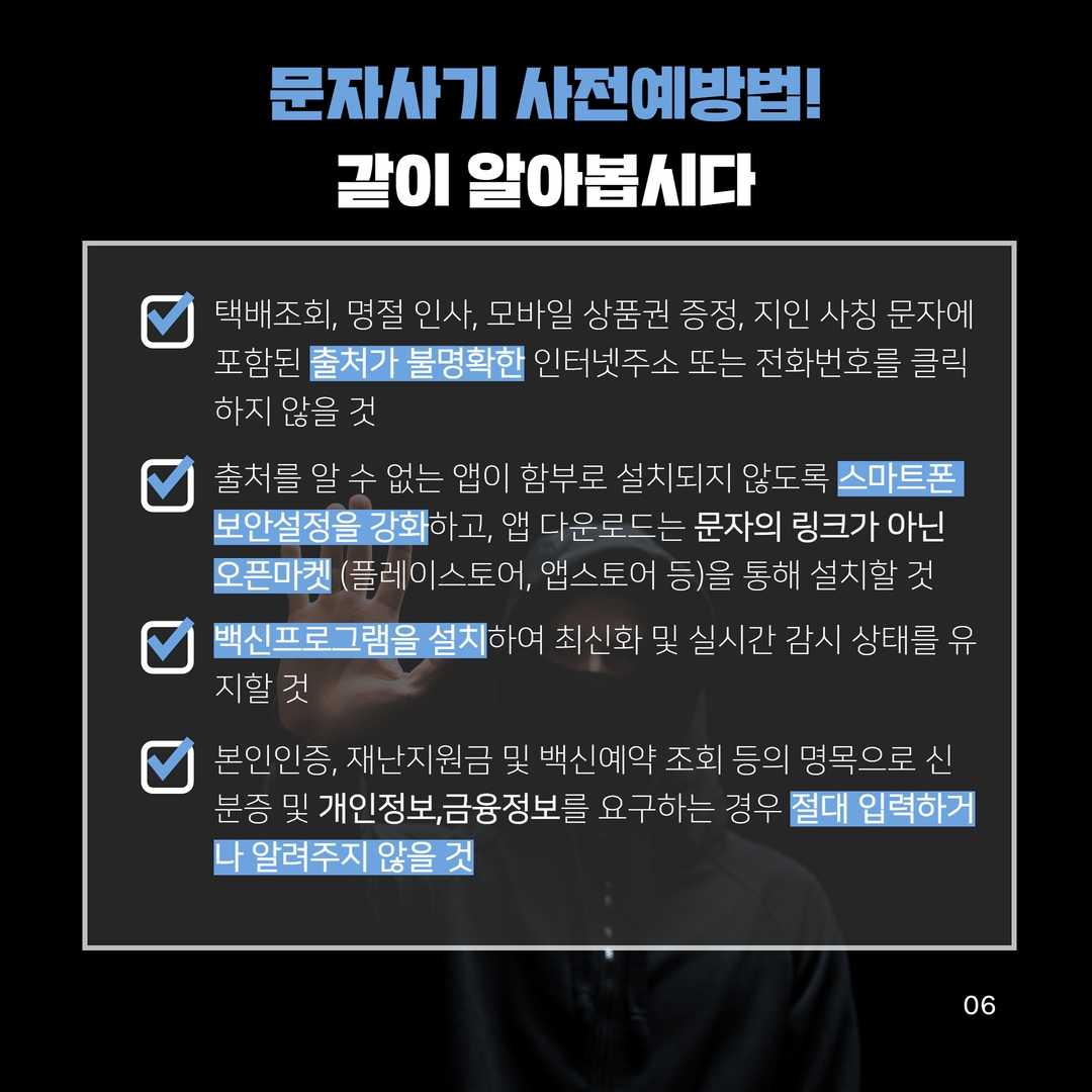 문자사기 사전예방법!
같이 알아봅시다
택배조회, 명절 인사, 모바일 상품권 증정, 지인 사칭 문자에 포함된 출처가 불명확한 인터넷주소 또는 전화번호를 클릭 하지 않을 것
출처를 알 수 없는 앱이 함부로 설치되지 않도록 스마트폰 보안설정을 강화하고, 앱 다운로드는 문자의 링크가 아닌 오픈마켓 (플레이스토어, 앱스토어 등)을 통해 설치할 것 백신프로그램을 설치하여 최신화 및 실시간 감시 상태를 유 지할 것
본인인증, 재난지원금 및 백신예약 조회 등의 명목으로 신 분증 및 개인정보,금융정보를 요구하는 경우 절대 입력하거 나 알려주지 않을 것