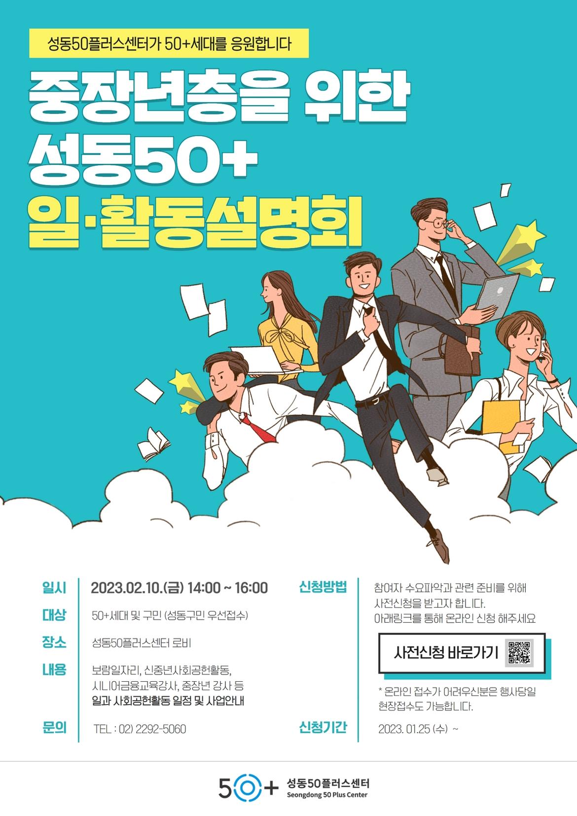 성동50플러스센터가 50+세대를 응원합니다
중장년층을 위한
성동50+
일·활동설명회
일시
2023.02.10.() 14:00~ 16:00
신청방법
참여자 수요파악과 관련 준비를 위해 사전신청을 받고자 합니다.
대상
50+세대 및 구민 (성동구민 우선접수)
장소
성동50플러스센터 로비
내용
보람일자리, 신중년사회공헌활동, 시니어금융교육강사, 중장년 강사 등 일과 사회공헌활동 일정 및 사업안내
아래링크를 통해 온라인 신청 해주세요
사전신청 바로가기
* 온라인 접수가 어려우신분은 행사당일
문의
TEL: 02) 2292-5060
현장접수도 가능합니다.
신청기간
202.01.25 (수) ~
50+
성동50플러스센터
Seongdong 50 Plus Center