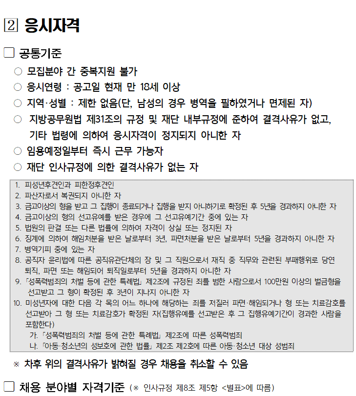 ﻿

[2] 응시자격
공통기준
○ 모집분야 간 중복지원 불가
○ 응시연령 : 공고일 현재 만 18세 이상
○ 지역·성별: 제한 없음(단, 남성의 경우 병역을 필하였거나 면제된 자)
○ 지방공무원법 제31조의 규정 및 재단 내부규정에 준하여 결격사유가 없고,
기타 법령에 의하여 응시자격이 정지되지 아니한 자
○ 임용예정일부터 즉시 근무 가능자
○ 재단 인사규정에 의한 결격사유가 없는 자
1. 피성년후견인과 피한정후견인
2. 파산자로서 복권되지 아니한 자
3. 금고이상의 형을 받고 그 집행이 종료되거나 집행을 받지 아니하기로 확정된 후 5년을 경과하지 아니한 자
4. 금고이상의 형의 선고유예를 받은 경우에 그 선고유예기간 중에 있는 자
5. 법원의 판결 또는 다른 법률에 의하여 자격이 상실 또는 정지된 자
6. 징계에 의하여 해임처분을 받은 날로부터 3년, 파면처분을 받은 날로부터 5년을 경과하지 아니한 자
7. 병역기피 중에 있는 자
8. 공직자 윤리법에 따른 공직유관단체의 장 및 그 직원으로서 재직 중 직무와 관련된 부패행위로 당연 퇴직, 파면 또는 해임되어 퇴직일로부터 5년을 경과하지 아니한 자
9. 「성폭력범죄의 처벌 등에 관한 특례법」제2조에 규정된 죄를 범한 사람으로서 100만원 이상의 벌금형을 선고받고 그 형이 확정된 후 3년이 지나지 아니한 자
10. 미성년자에 대한 다음 각 목의 어느 하나에 해당하는 죄를 저질러 파면·해임되거나 형 또는 치료감호를 선고받아 그 형 또는 치료감호가 확정된 자(집행유예를 선고받은 후 그 집행유예기간이 경과한 사람을 포함한다)
가. 「성폭력범죄의 처벌 등에 관한 특례법」제2조에 따른 성폭력범죄
나. 「아동·청소년의 성보호에 관한 법률」제2조 제2호에 따른 아동·청소년 대상 성범죄
※ 차후 위의 결격사유가 밝혀질 경우 채용을 취소할 수 있음
채용 분야별 자격기준 (※ 인사규정 제8조 제5항 <별표>에 따름)