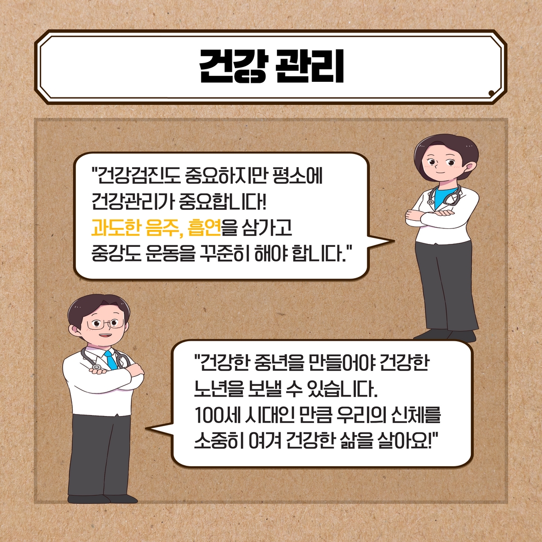 건강관리
건강검진도 중요하지만 평소에
건강관리가 중요합니다!
과도한 음주, 흡연을 삼가고
중강도 운동을 꾸준히 해야 합니다.
건강한 중년을 만들어야 건강한 노년을 보낼 수 있습니다.
100세 시대인만큼 우리의 신체를 소중히 여겨 건강한 삶을 살아요!