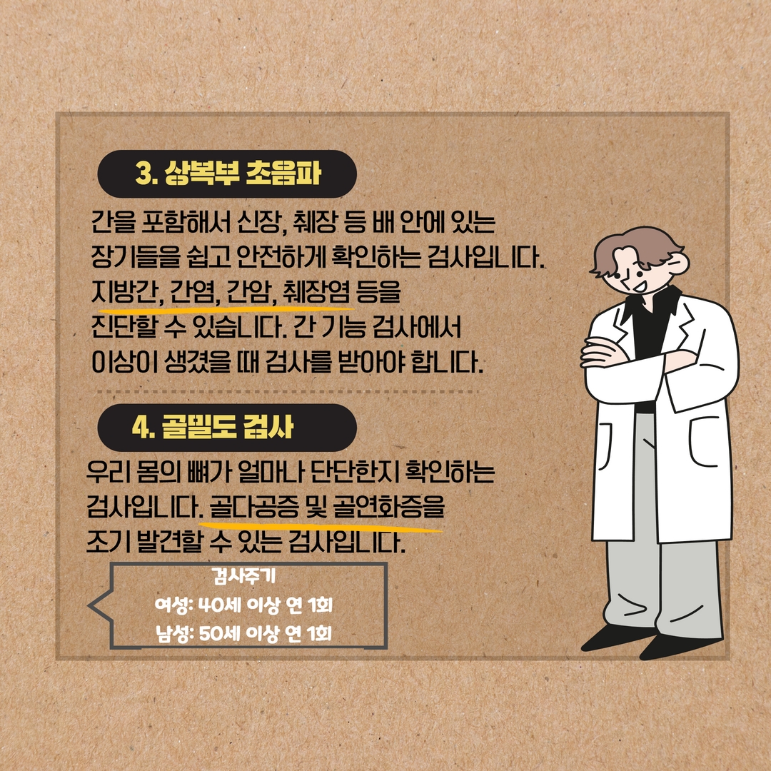 3. 상복부 초음파
간을 포함해서 신장, 췌장 등 배 안에 있는
장기들을 쉽고 안전하게 확인하는 검사입니다.
지방간, 간염, 간암, 췌장염 등을
진단할 수 있습니다. 간 기능 검사에서
이상이 생겼을 때 검사를 받아야 합니다.
4. 골밀도 검사
우리 몸의 뼈가 얼마나 단단한지 확인하는
검사입니다. 골다공증 및 골연화증을
조기 발견할 수 있는 검사입니다.
검사주기
여성: 40세 이상 연 1회
남성: 50세 이상 연 1회