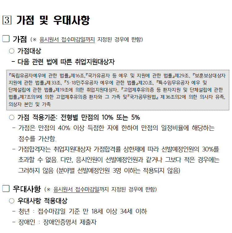 [3] 가점 및 우대사항
가점 (※ 응시원서 접수마감일까지 지정된 경우에 한함)
○가점대상
다음 관련 법에 따른 취업지원대상자
『독립유공자예우에 관한 법률』제16조,『국가유공자 등 예우 및 지원에 관한 법률』제29조, 『보훈보상대상자 지원에 관한 법률』제33조, 『5·18민주유공자 예우에 관한 법률』제20조, 『특수임무유공자 예우 및
단체설립에 관한 법률』제19조에 의한 취업지원대상자, 『고엽제후유의증 등 환자지원 및 단체설립에 관한 법률』제7조의9에 의한 고엽제후유의증 환자와 그 가족 및 국가공무원법』제36조의2에 의한 의사자 유족, 의상자 본인 및 가족
○가점 적용기준: 전형별 만점의 10% 또는 5%
-
-
가점은 만점의 40% 이상 득점한 자에 한하여 만점의 일정비율에 해당하는
점수를 가산함.
가점합격자는 취업지원대상자 가점합격률 상한제에 따라 선발예정인원의 30%를 초과할 수 없음. 다만, 응시인원이 선발예정인원과 같거나 그보다 적은 경우에는 그러하지 않음 (분야별 선발예정인원 3명 이하는 적용되지 않음)
우대사항 (※ 응시원서 접수마감일까지 지정된 경우에 한함)
○우대사항 적용대상
-
-
청년 : 접수마감일 기준 만 18세 이상 34세 이하
장애인 : 장애인증명서 제출자