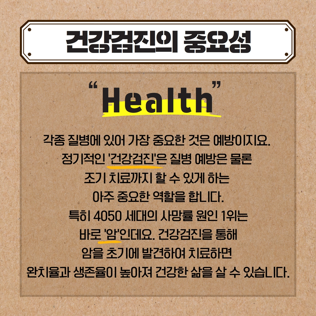 건강검진의 중요성
Health
각종 질병에 있어 가장 중요한 것은 예방이지요.
정기적인 '건강검진'은 질병 예방은 물론
조기 치료까지 할 수 있게 하는
아주 중요한 역할을 합니다. 특히 4050 세대의 사망률 원인 1위는 바로 '암'인데요. 건강검진을 통해 암을 초기에 발견하여 치료하면
완치율과 생존율이 높아져 건강한 삶을 살 수 있습니다.