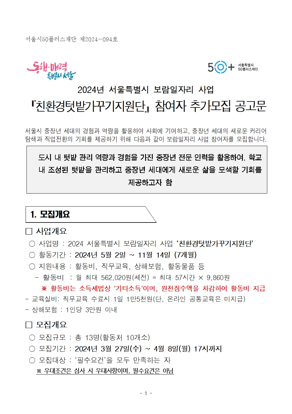 서울특별시
50+
서울특별시
50플러스재단
2024년 서울특별시 보람일자리 사업
「친환경텃밭가꾸기지원단 참여자 추가모집 공고문
서울시 중장년 세대의 경험과 역량을 활용하여 사회에 기여하고, 중장년 세대의 새로운 커리어 탐색과 직업전환의 기회를 제공하기 위해 다음과 같이 보람일자리 사업 참여자를 모집합니다.
도시 내 텃밭 관리 역량과 경험을 가진 중장년 전문 인력을 활용하여, 학교 내 조성된 텃밭을 관리하고 중장년 세대에게 새로운 삶을 모색할 기회를 제공하고자 함
1. 모집개요
사업개요
○ 사업명: 2024 서울특별시 보람일자리 사업 '친환경텃밭가꾸기지원단
○ 활동기간 : 2024년 5월 2일 11월 14일 (7개월)
○ 지원내용 : 활동비, 직무교육, 상해보험, 활동물품 등
활동비 : 월 최대 562,020원(세전) = 최대 57시간 × 9,860원
※ 활동비는 소득세법상 '기타소득'이며, 원천징수액을 차감하여 활동비 지급 교육실비: 직무교육 수료시 1일 1만5천원(단, 온라인 공통교육은 미지급)
상해보험 : 1인당 3만원 이내
모집개요
○ 모집규모 : 총 13명(활동처 10개소)
○ 모집기간 : 2024년 3월 27일(수) ~ 4월 8일(월) 17시까지
○ 모집대상 : '필수요건'을 모두 만족하는 자
※ 우대조건은 심사 시 우대사항이며, 필수요건은 아님
- 1 -