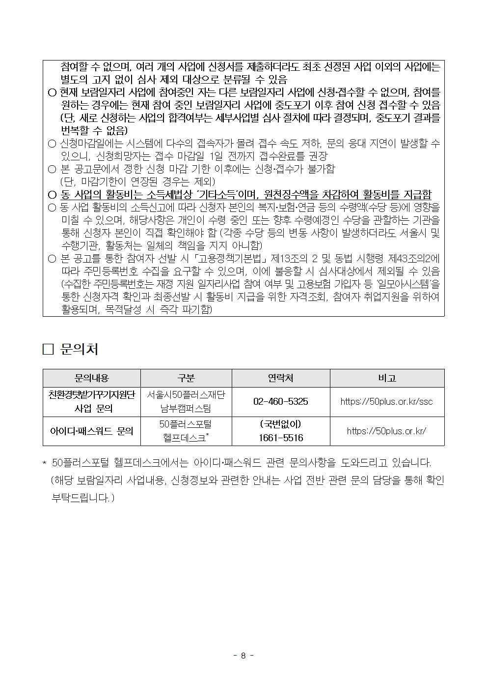 
참여할 수 없으며, 여러 개의 사업에 신청서를 제출하더라도 최초 선정된 사업 이외의 사업에는 별도의 고지 없이 심사 제외 대상으로 분류될 수 있음
ᄋ 현재 보람일자리 사업에 참여중인 자는 다른 보람일자리 사업에 신청·접수할 수 없으며, 참여를
원하는 경우에는 현재 참여 중인 보람일자리 사업에 중도포기 이후 참여 신청 접수할 수 있음 (단, 새로 신청하는 사업의 합격여부는 세부사업별 심사 절차에 따라 결정되며, 중도포기 결과를 번복할 수 없음)
○ 신청마감일에는 시스템에 다수의 접속자가 몰려 접수 속도 저하, 문의 응대 지연이 발생할 수
있으니, 신청희망자는 접수 마감일 1일 전까지 접수완료를 권장
○ 본 공고문에서 정한 신청 마감 기한 이후에는 신청·접수가 불가함
(단, 마감기한이 연장된 경우는 제외)
○동 사업의 활동비는 소득세법상 '기타소득'이며, 원천징수액을 차감하여 활동비를 지급함 о동 사업 활동비의 소득신고에 따라 신청자 본인의 복지·보험·연금 등의 수령액(수당 등)에 영향을 미칠 수 있으며, 해당사항은 개인이 수령 중인 또는 향후 수령예정인 수당을 관할하는 기관을 통해 신청자 본인이 직접 확인해야 함 (각종 수당 등의 변동 사항이 발생하더라도 서울시 및 수행기관, 활동처는 일체의 책임을 지지 아니함)
○ 본 공고를 통한 참여자 선발 시 「고용정책기본법」제13조의 2 및 동법 시행령 제43조의2에
따라 주민등록번호 수집을 요구할 수 있으며, 이에 불응할 시 심사대상에서 제외될 수 있음 (수집한 주민등록번호는 재정 지원 일자리사업 참여 여부 및 고용보험 가입자 등 '일모아시스템'을 통한 신청자격 확인과 최종선발 시 활동비 지급을 위한 자격조회, 참여자 취업지원을 위하여 활용되며, 목적달성 시 즉각 파기함)
□ 문의처
**
문의내용
구분
연락처
비고
친환경텃밭가꾸기지원단 | 서울시50플러스재단
02-460-5325
https://50plus.or.kr/ssc
사업 문의
남부캠퍼스팀
50플러스포털
아이디·패스워드 문의
헬프데스크*
(국번없이) 1661-5516
https://50plus.or.kr/
50플러스포털 헬프데스크에서는 아이디·패스워드 관련 문의사항을 도와드리고 있습니다.
(해당 보람일자리 사업내용, 신청정보와 관련한 안내는 사업 전반 관련 문의 담당을 통해 확인 부탁드립니다.)
- 8 -