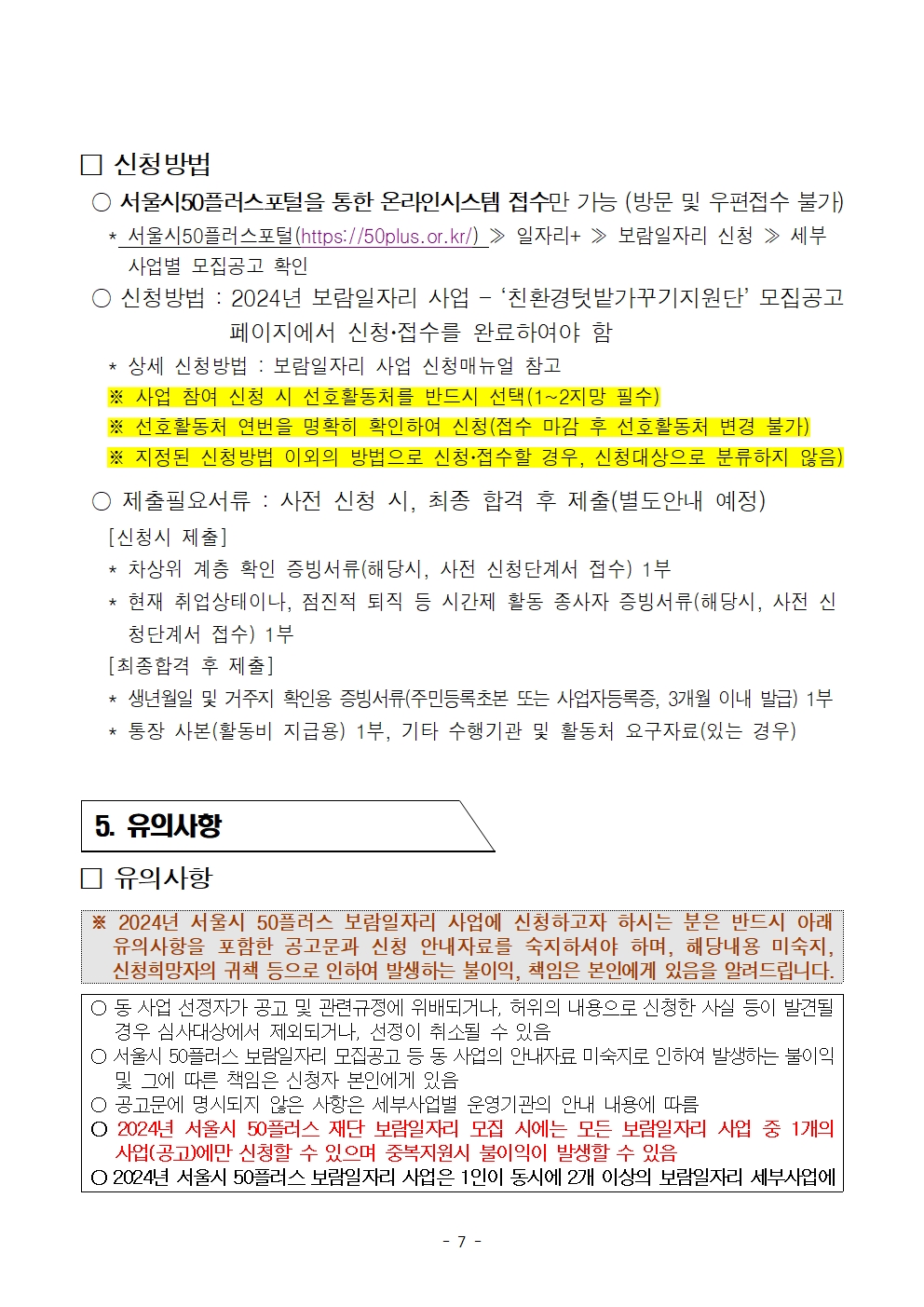 
신청방법
○ 서울시50플러스포털을 통한 온라인시스템 접수만 가능 (방문 및 우편접수 불가)
*
서울시50플러스포털(https://50plus.or.kr/) > 일자리+ ≫ 보람일자리 신청 ≫ 세부 사업별 모집공고 확인
신청방법: 2024년 보람일자리 사업 - ‘친환경텃밭가꾸기지원단' 모집공고
페이지에서 신청·접수를 완료하여야 함
상세 신청방법 : 보람일자리 사업 신청매뉴얼 참고
※사업 참여 신청 시 선호활동처를 반드시 선택(1~2지망 필수)
※ 선호활동처 연번을 명확히 확인하여 신청(접수 마감 후 선호활동처 변경 불가)
※ 지정된 신청방법 이외의 방법으로 신청·접수할 경우, 신청대상으로 분류하지 않음)
○ 제출필요서류 : 사전 신청 시, 최종 합격 후 제출(별도안내 예정)
[신청시 제출]
*
차상위 계층 확인 증빙서류(해당시, 사전 신청단계서 접수) 1부
*
현재 취업상태이나, 점진적 퇴직 등 시간제 활동 종사자 증빙서류(해당시, 사전 신
청단계서 접수) 1부
[최종합격 후 제출]
생년월일 및 거주지 확인용 증빙서류(주민등록초본 또는 사업자등록증, 3개월 이내 발급) 1부
* 통장 사본(활동비 지급용) 1부, 기타 수행기관 및 활동처 요구자료(있는 경우)
5. 유의사항
□ 유의사항
※ 2024년 서울시 50플러스 보람일자리 사업에 신청하고자 하시는 분은 반드시 아래 유의사항을 포함한 공고문과 신청 안내자료를 숙지하셔야 하며, 해당내용 미숙지, 신청희망자의 귀책 등으로 인하여 발생하는 불이익, 책임은 본인에게 있음을 알려드립니다.
○ 동 사업 선정자가 공고 및 관련규정에 위배되거나, 허위의 내용으로 신청한 사실 등이 발견될 경우 심사대상에서 제외되거나, 선정이 취소될 수 있음
○ 서울시 50플러스 보람일자리 모집공고 등 동 사업의 안내자료 미숙지로 인하여 발생하는 불이익 및 그에 따른 책임은 신청자 본인에게 있음
○ 공고문에 명시되지 않은 사항은 세부사업별 운영기관의 안내 내용에 따름
ᄋ 2024년 서울시 50플러스 재단 보람일자리 모집 시에는 모든 보람일자리 사업 중 1개의 사업(공고)에만 신청할 수 있으며 중복지원시 불이익이 발생할 수 있음
ᄋ 2024년 서울시 50플러스 보람일자리 사업은 1인이 동시에 2개 이상의 보람일자리 세부사업에
- 7 -