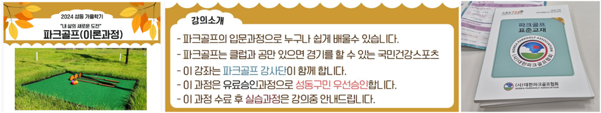 2024성동가을학기
파크골프(이론과정)
강의소개
-파크골프의 입문과정으로 누구나 쉽게 배울수 있습니다.
-파크골프는 클럽과 공만 있으면 경기를 할 수 있는 국민건강스포츠
-이 강좌는 파크골프 강사단이 함께 합니다.
-이 과정으유료승인과정으로 성동구민 우선승인 합니다.
-이 과정 수료 후 실습과정은 강의중 안내드립니다.

교재사진