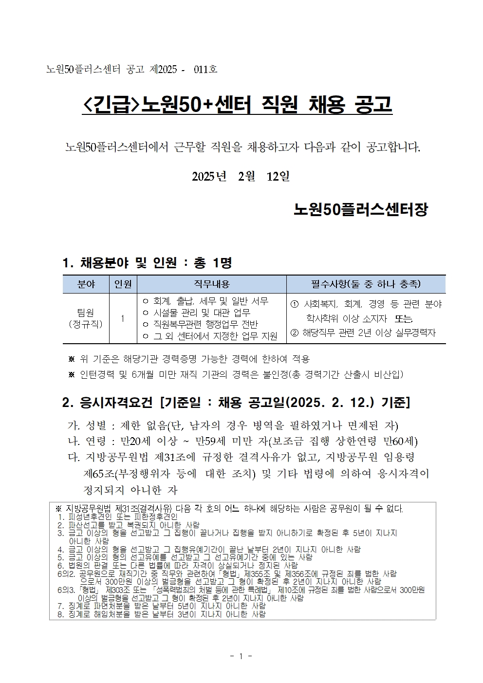 노원50플러스센터 공고 제2025 - 011호

<긴급>노원50+센터 직원 채용 공고

노원50플러스센터에서 근무할 직원을 채용하고자 다음과 같이 공고합니다.

2025년 2월 12일

노원50플러스센터장

1. 채용분야 및 인원 : 총 1명

분야 
팀원
(정규직)

인원
1

직무내용
ᄋ 회계, 출납, 세무 및 일반 서무 
ᄋ 시설물 관리 및 대관 업무 
ᄋ 직원복무관련 행정업무 전반 
ᄋ 그 외 센터에서 지정한 업무 지원

필수사항(둘 중 하나 충족)
1 사회복지, 회계, 경영 등 관련 분야 학사학위 이상 소지자 또는
2 해당직무 관련 2년 이상 실무경력자

※ 위 기준은 해당기관 경력증명 가능한 경력에 한하여 적용

※ 인턴경력 및 6개월 미만 재직 기관의 경력은 불인정(총 경력기간 산출시 비산입)

2. 응시자격요건 [기준일: 채용 공고일(2025. 2. 12.) 기준] 
가. 성별 : 제한 없음(단, 남자의 경우 병역을 필하였거나 면제된 자) 
나. 연령: 만20세 이상 ~ 만59세 미만 자(보조금 집행 상한연령 만60세) 
다. 지방공무원법 제31조에 규정한 결격사유가 없고, 지방공무원 임용령 제65조(부정행위자 등에 대한 조치) 및 기타 법령에 의하여 응시자격이 정지되지 아니한 자

※ 지방공무원법 제31조(결격사유) 다음 각 호의 어느 하나에 해당하는 사람은 공무원이 될 수 없다. 
1. 피성년후견인 또는 피한정후견인

2. 파산선고를 받고 복권되지 아니한 사람

3. 금고 이상의 형을 선고받고 그 집행이 끝나거나 집행을 받지 아니하기로 확정된 후 5년이 지나지 아니한 사람

4. 금고 이상의 형을 선고받고 그 집행유예기간이 끝난 날부터 2년이 지나지 아니한 사람

5. 금고 이상의 형의 선고유예를 선고받고 그 선고유예기간 중에 있는 사람

6. 법원의 판결 또는 다른 법률에 따라 자격이 상실되거나 정지된 사람

6의2. 공무원으로 재직기간 중 직무와 관련하여 「형법」제355조 및 제356조에 규정된 죄를 범한 사람

으로서 300만원 이상의 벌금형을 선고받고 그 형이 확정된 후 2년이 지나지 아니한 사람

63. 「형법」 제303조 또는 「성폭력범죄의 처벌 등에 관한 특례법」 제10조에 규정된 죄를 범한 사람으로서 300만원

이상의 벌금형을 선고받고 그 형이 확정된 후 2년이 지나지 아니한 사람

7. 징계로 파면처분을 받은 날부터 5년이 지나지 아니한 사람

8. 징계로 해임처분을 받은 날부터 3년이 지나지 아니한 사람