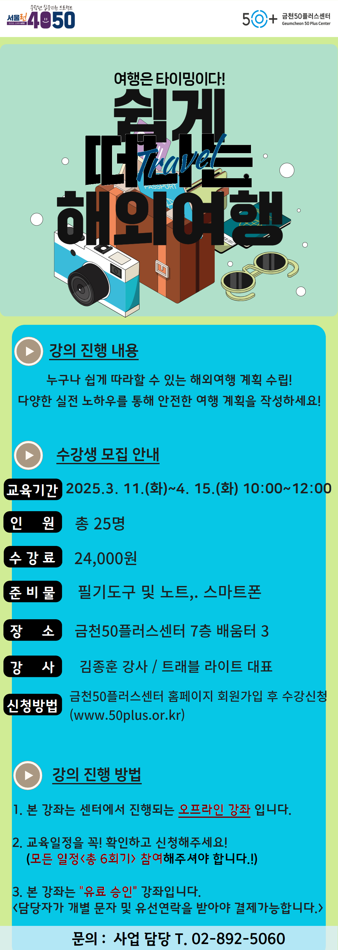 중장년 집중지원 프로젝트
SEOL LEARN4050
서울런4050
50+ 금천50플러스센터
Geumcheon 50 Plus Center
여행은 타이밍이다!
쉽게
떠나는
Travel
해외여행
강의 진행 내용
누구나 쉽게 따라할 수 있는 해외여행 계획 수립!
다양한 실전 노하우를 통해 안전한 여행 계획을 작성하세요!
수강생 모집 안내
교육기간 2025.3. 11.(화)~4. 15.(화) 10:00~12:00
인원 총 25명
수강료 24,000원
준비물 필기도구 및 노트,. 스마트폰
장 소 금천50플러스센터 7층 배움터 3
강 사 김종훈 강사 / 트래블 라이트 대표
신청방법
금천50플러스센터 홈페이지 회원가입 후 수강신청 (www.50plus.or.kr)
강의 진행 방법
1. 본 강좌는 센터에서 진행되는 오프라인 강좌 입니다.
2. 교육일정을 꼭! 확인하고 신청해주세요!
(모든 일정 <총 6회기> 참여해주셔야 합니다.!)
3. 본 강좌는 '유료 승인' 강좌입니다.
<담당자가 개별 문자 및 유선연락을 받아야 결제가능합니다.〉
문의: 사업 담당 T. 02-892-5060
