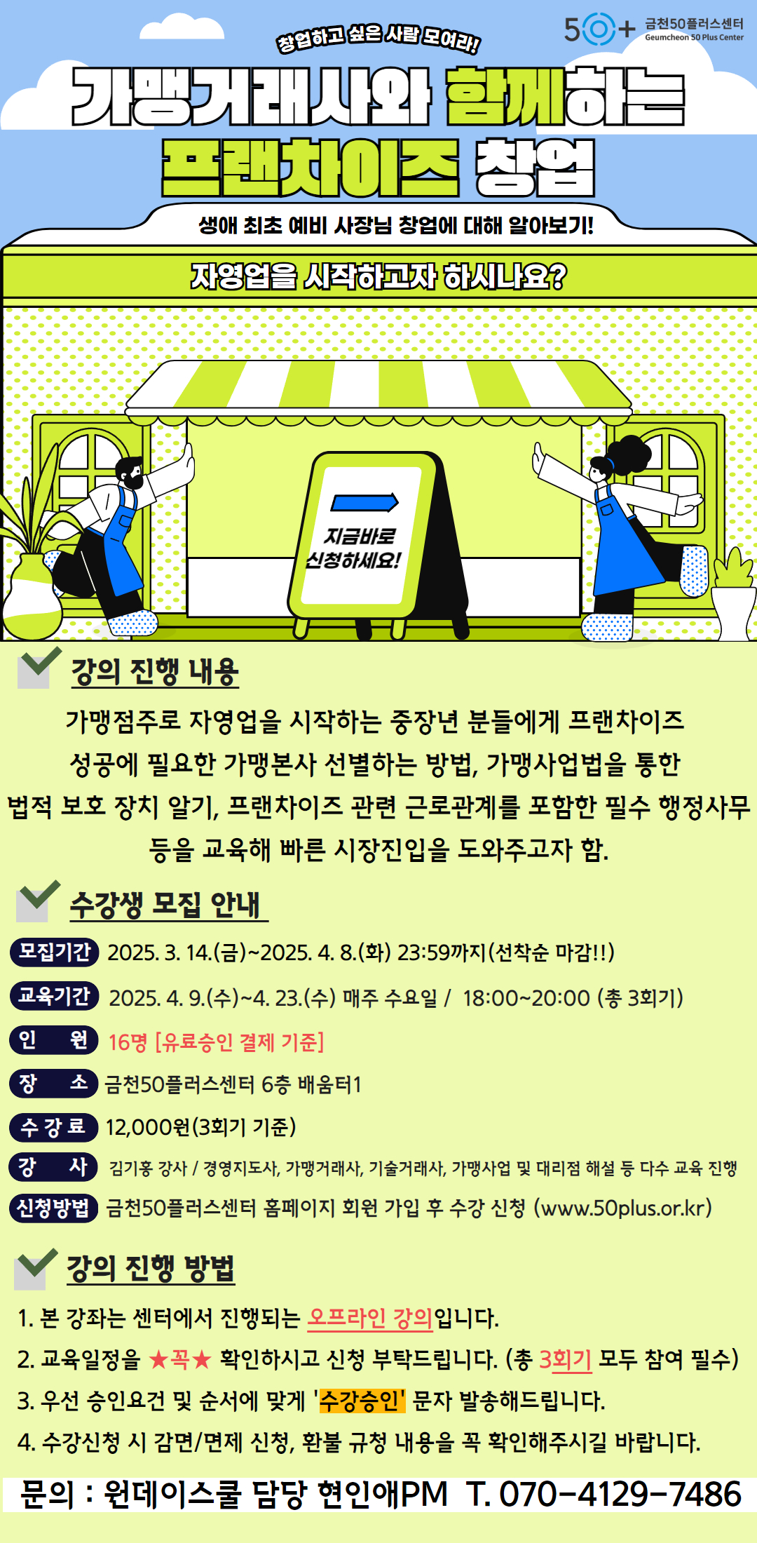 50+ 금천50플러스센터

창업하고 싶은 사람 모여라!

Geumcheon 50 Plus Center

가맹거래사와 함께하는

프랜차이즈 창업

생애 최초 예비 사장님 창업에 대해 알아보기!

자영업을 시작하고자 하시나요?

지금바로

신청하세요!

강의 진행 내용

가맹점주로 자영업을 시작하는 중장년 분들에게 프랜차이즈 성공에 필요한 가맹본사 선별하는 방법, 가맹사업법을 통한 법적 보호 장치 알기, 프랜차이즈 관련 근로관계를 포함한 필수 행정사무 등을 교육해 빠른 시장진입을 도와주고자 함.

수강생 모집 안내

모집기간 2025. 3. 14.(금)~2025. 4. 8.(화) 23:59까지(선착순 마감!!)

교육기간 2025.4. 9.(수)~4.23.(수) 매주 수요일 / 18:00~20:00 (총 3회기)

인 원 16명 [유료승인 결제 기준]

장 소 금천50플러스센터 6층 배움터1

수강료 12,000원(3회기 기준)

강 사 김기홍 강사/ 경영지도사, 가맹거래사, 기술거래사, 가맹사업 및 대리점 해설 등 다수 교육 진행

신청방법 금천50플러스센터 홈페이지 회원 가입 후 수강 신청 (www.50plus.or.kr)

강의 진행 방법

1. 본 강좌는 센터에서 진행되는 오프라인 강의입니다.

2. 교육일정을 ★꼭★ 확인하시고 신청 부탁드립니다. (총 3회기 모두 참여 필수)

3. 우선 승인요건 및 순서에 맞게 '수강승인' 문자 발송해드립니다.

4. 수강신청 시 감면/면제 신청, 환불 규청 내용을 꼭 확인해주시길 바랍니다.

문의:원데이스쿨 담당 현인애PM_T. 070-4129-7486