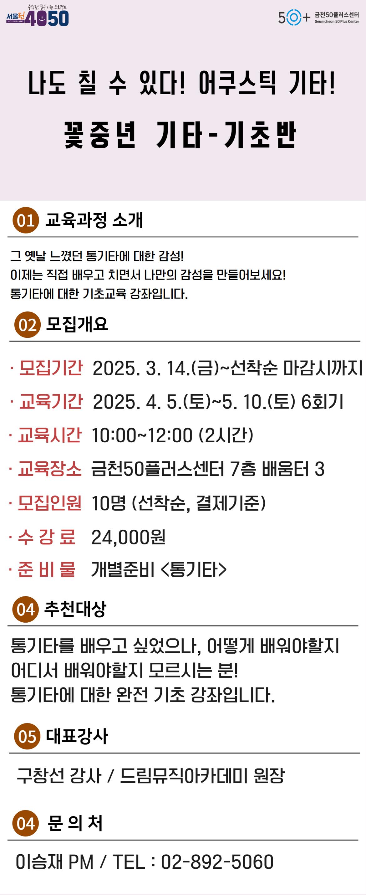 서울런4050

SEOUL LEARN 4050

중장년 집중지원 프로젝트

금천50플러스센터

Geumcheon 50 Plus Center

나도 칠 수 있다! 어쿠스틱 기타!

꽃중년 기타-기초반

01 교육과정 소개

그 옛날 느꼈던 통기타에 대한 감성!

이제는 직접 배우고 치면서 나만의 감성을 만들어보세요!

통기타에 대한 기초교육 강좌입니다.

02 모집개요

•모집기간 2025. 3. 14.(금)~선착순 마감시까지

•교육기간 2025. 4. 5.(토)~5. 10.(토) 6회기

•교육시간 10:00~12:00 (2시간)

•교육장소 금천50플러스센터 7층 배움터 3

•모집인원 10명 (선착순, 결제기준)

•수강료 24,000원

•준 비 물 개별준비 <통기타>

04 추천대상

통기타를 배우고 싶었으나, 어떻게 배워야할지

어디서 배워야할지 모르시는 분!

통기타에 대한 완전기초 강좌입니다.

05 대표강사

구창선 감사 / 드림뮤직아카데미 원장

04 문의처

이승재 PM / TEL: 02-892-5060