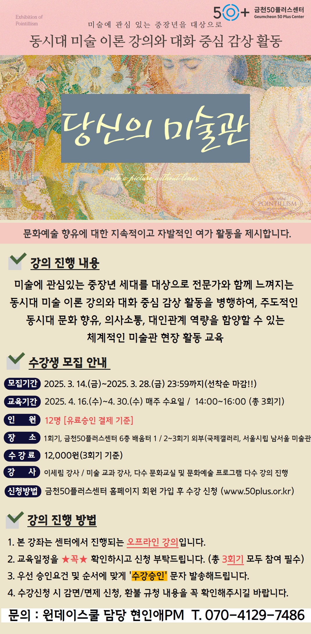 Exhibition of

Pointillism

금천50플러스센터

Geumcheon 50 Plus Center

미술에 관심 있는 중장년을 대상으로

동시대 미술 이론 강의와 대화 중심 감상 활동

당신의 미술관

문화예술 향유에 대한 지속적이고 자발적인 여가 활동을 제시합니다.

강의 진행 내용

미술에 관심있는 중장년 세대를 대상으로 전문가와 함께 느껴지는 동시대 미술 이론 강의와 대화 중심 감상 활동을 병행하여, 주도적인 동시대 문화 향유, 의사소통, 대인관계 역량을 함양할 수 있는 체계적인 미술관 현장 활동 교육

수강생 모집 안내

모집기간 2025. 3. 14.(금)~2025. 3. 28.(금) 23:59까지(선착순 마감!!)

교육기간 2025. 4. 16.(수)~4. 30.(수) 매주 수요일 / 14:00~16:00 (총 3회기)

인 원 12명 [유료승인 결제 기준]

장 소 1회기, 금천50플러스센터 6층 배움터 1/2~3회기 외부(국제갤러리, 서울시립 남서울 미술관

수강료 12,000원(3회기 기준)

강 사 이세림 강사/ 미술 교과 강사, 다수 문화교실 및 문화예술 프로그램 다수 강의 진행

신청방법 금천50플러스센터 홈페이지 회원 가입 후 수강 신청 (www.50plus.or.kr)

강의 진행 방법

1. 본 강좌는 센터에서 진행되는 오프라인 강의입니다.

2. 교육일정을 ★꼭★ 확인하시고 신청 부탁드립니다. (총 3회기 모두 참여 필수)

3. 우선 승인요건 및 순서에 맞게 '수강승인' 문자 발송해드립니다.

4. 수강신청 시 감면/면제 신청, 환불 규청 내용을 꼭 확인해주시길 바랍니다.

문의: 원데이스쿨 담당 현인애PM T.070-4129-7486